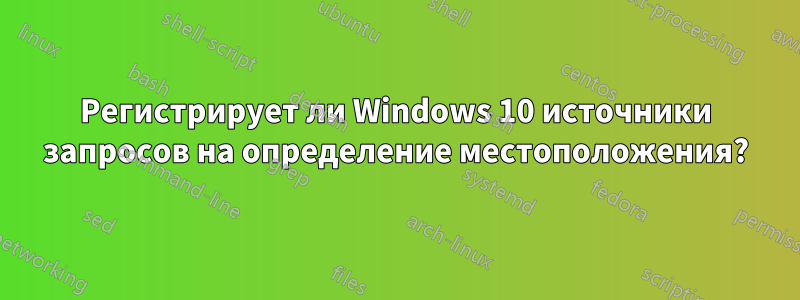 Регистрирует ли Windows 10 источники запросов на определение местоположения?