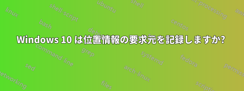 Windows 10 は位置情報の要求元を記録しますか?