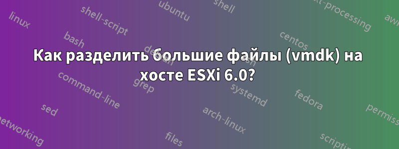 Как разделить большие файлы (vmdk) на хосте ESXi 6.0?