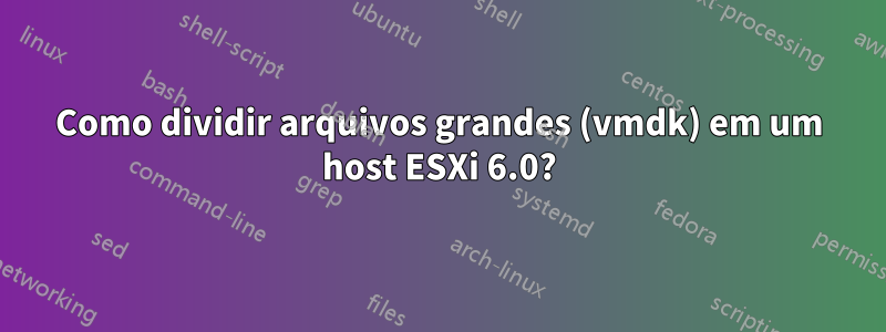 Como dividir arquivos grandes (vmdk) em um host ESXi 6.0?