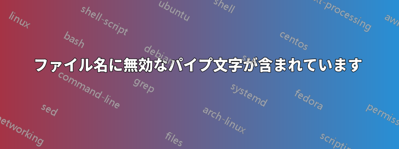 ファイル名に無効なパイプ文字が含まれています