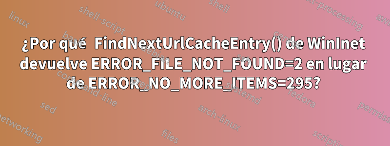 ¿Por qué FindNextUrlCacheEntry() de WinInet devuelve ERROR_FILE_NOT_FOUND=2 en lugar de ERROR_NO_MORE_ITEMS=295?