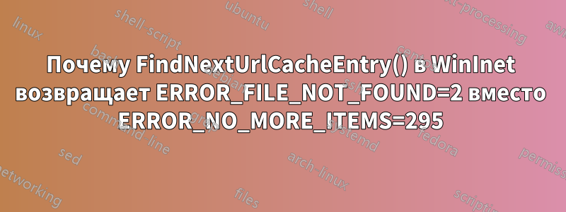 Почему FindNextUrlCacheEntry() в WinInet возвращает ERROR_FILE_NOT_FOUND=2 вместо ERROR_NO_MORE_ITEMS=295