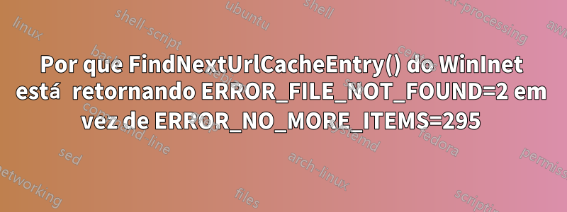 Por que FindNextUrlCacheEntry() do WinInet está retornando ERROR_FILE_NOT_FOUND=2 em vez de ERROR_NO_MORE_ITEMS=295