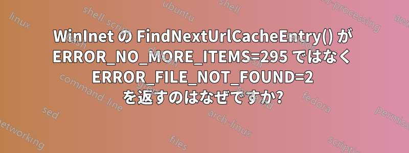 WinInet の FindNextUrlCacheEntry() が ERROR_NO_MORE_ITEMS=295 ではなく ERROR_FILE_NOT_FOUND=2 を返すのはなぜですか?