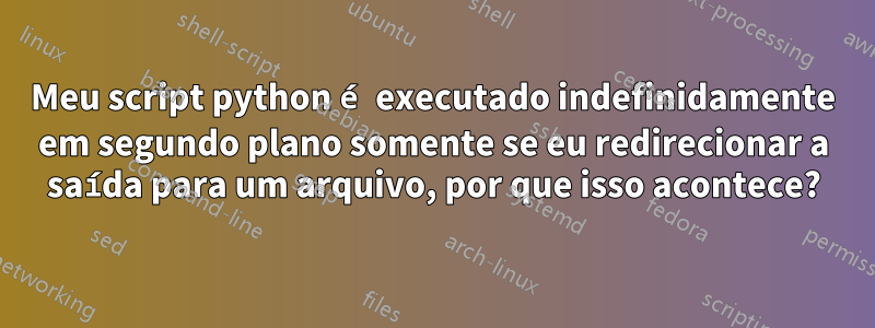 Meu script python é executado indefinidamente em segundo plano somente se eu redirecionar a saída para um arquivo, por que isso acontece?