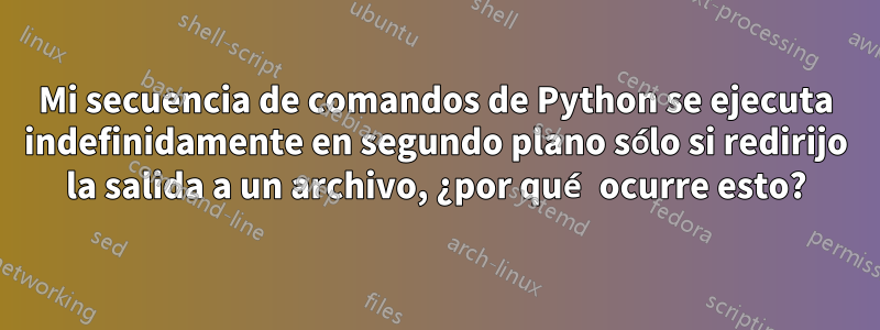 Mi secuencia de comandos de Python se ejecuta indefinidamente en segundo plano sólo si redirijo la salida a un archivo, ¿por qué ocurre esto?