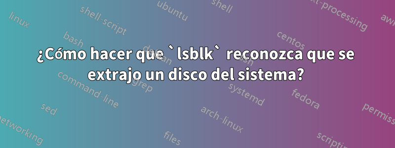 ¿Cómo hacer que `lsblk` reconozca que se extrajo un disco del sistema?