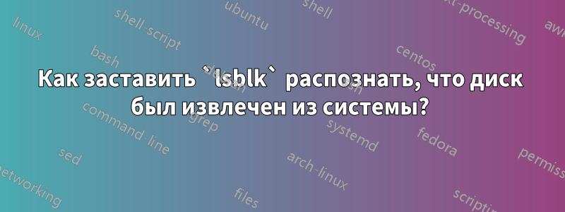 Как заставить `lsblk` распознать, что диск был извлечен из системы?