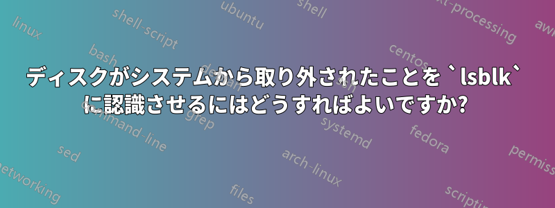 ディスクがシステムから取り外されたことを `lsblk` に認識させるにはどうすればよいですか?