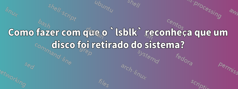 Como fazer com que o `lsblk` reconheça que um disco foi retirado do sistema?