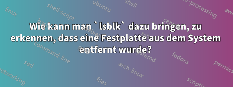 Wie kann man `lsblk` dazu bringen, zu erkennen, dass eine Festplatte aus dem System entfernt wurde?