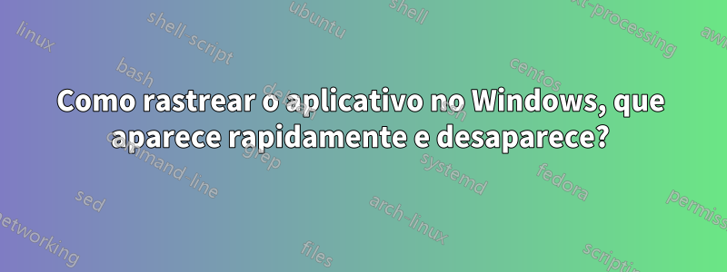 Como rastrear o aplicativo no Windows, que aparece rapidamente e desaparece?