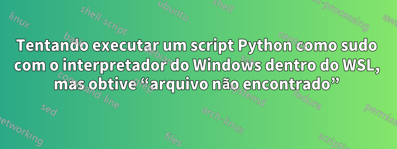 Tentando executar um script Python como sudo com o interpretador do Windows dentro do WSL, mas obtive “arquivo não encontrado”