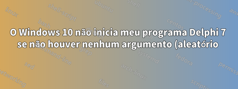 O Windows 10 não inicia meu programa Delphi 7 se não houver nenhum argumento (aleatório) na linha de comando