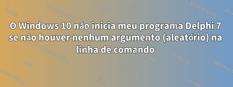 O Windows 10 não inicia meu programa Delphi 7 se não houver nenhum argumento (aleatório) na linha de comando