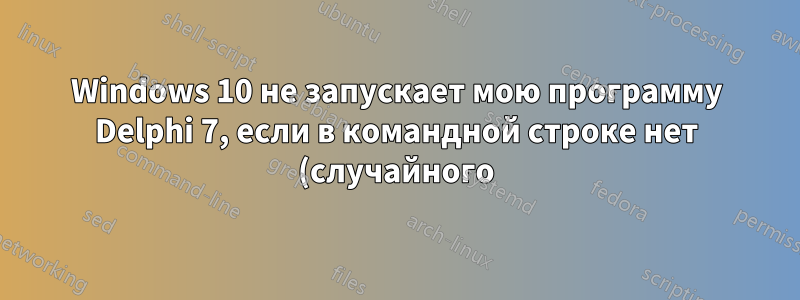 Windows 10 не запускает мою программу Delphi 7, если в командной строке нет (случайного) аргумента