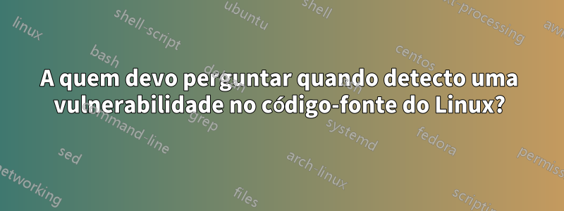 A quem devo perguntar quando detecto uma vulnerabilidade no código-fonte do Linux?