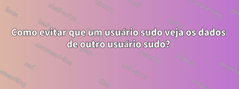 Como evitar que um usuário sudo veja os dados de outro usuário sudo?