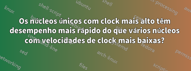 Os núcleos únicos com clock mais alto têm desempenho mais rápido do que vários núcleos com velocidades de clock mais baixas?