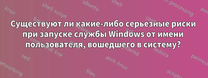 Существуют ли какие-либо серьезные риски при запуске службы Windows от имени пользователя, вошедшего в систему?