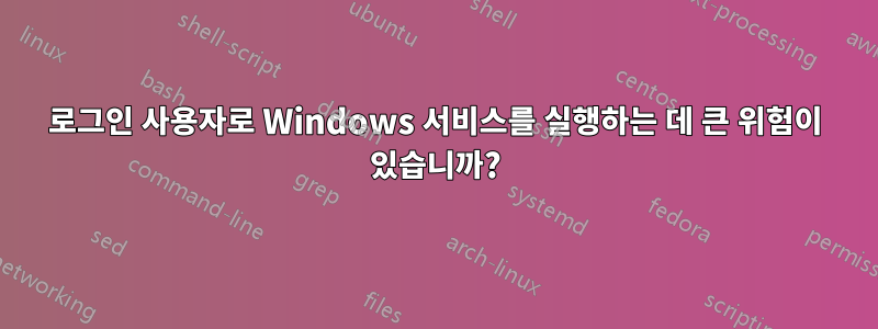 로그인 사용자로 Windows 서비스를 실행하는 데 큰 위험이 있습니까?