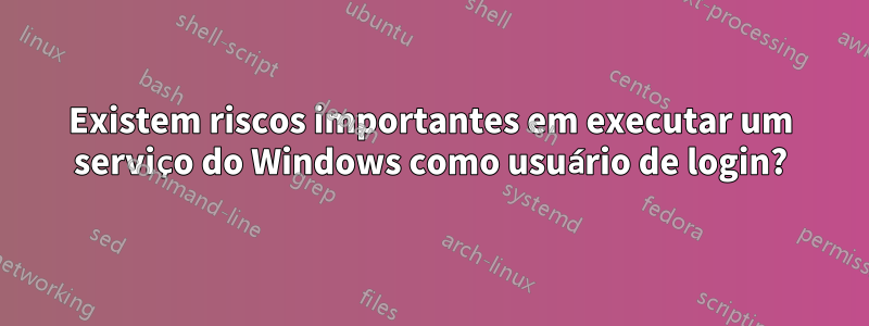 Existem riscos importantes em executar um serviço do Windows como usuário de login?