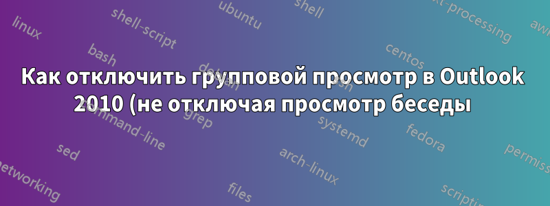 Как отключить групповой просмотр в Outlook 2010 (не отключая просмотр беседы)?