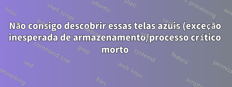 Não consigo descobrir essas telas azuis (exceção inesperada de armazenamento/processo crítico morto)