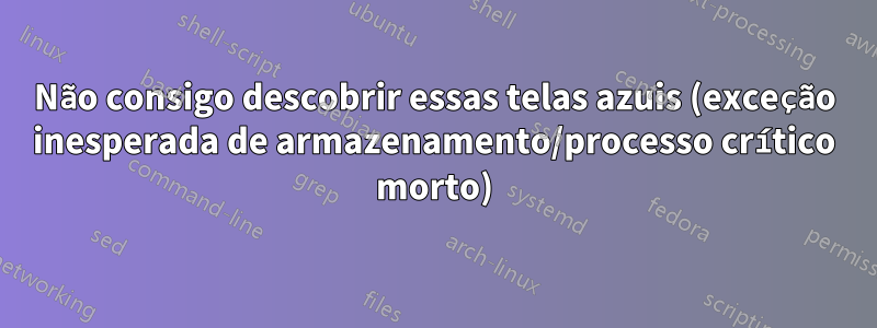 Não consigo descobrir essas telas azuis (exceção inesperada de armazenamento/processo crítico morto)