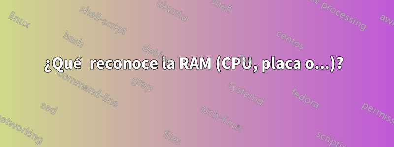 ¿Qué reconoce la RAM (CPU, placa o...)? 