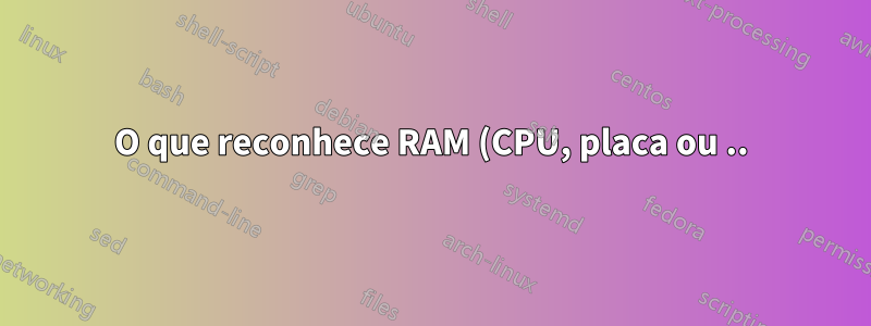 O que reconhece RAM (CPU, placa ou ..)?