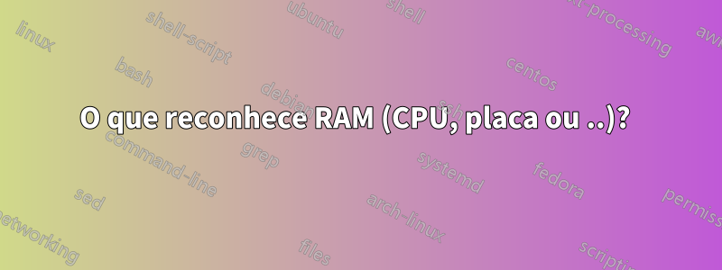 O que reconhece RAM (CPU, placa ou ..)? 