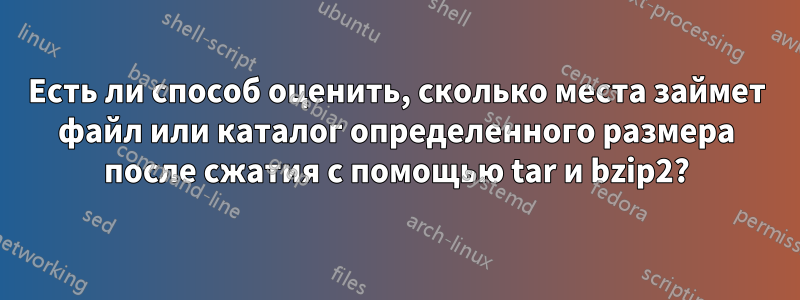 Есть ли способ оценить, сколько места займет файл или каталог определенного размера после сжатия с помощью tar и bzip2?