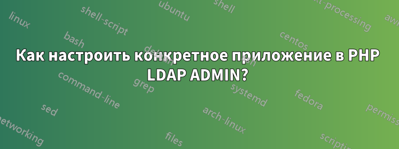 Как настроить конкретное приложение в PHP LDAP ADMIN?