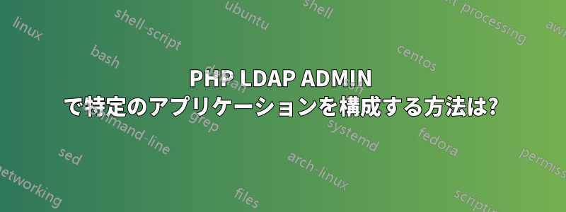 PHP LDAP ADMIN で特定のアプリケーションを構成する方法は?