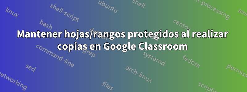 Mantener hojas/rangos protegidos al realizar copias en Google Classroom