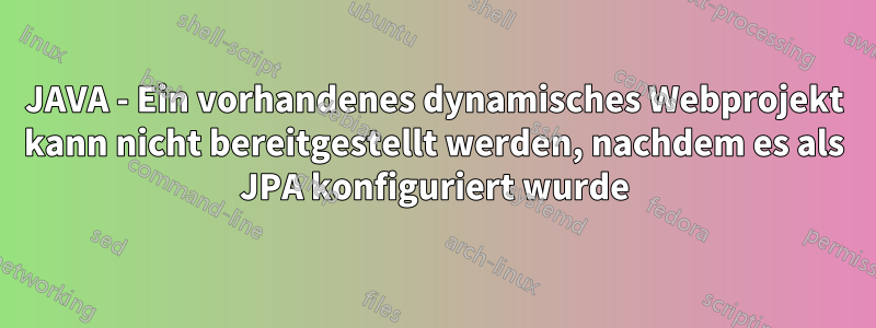 JAVA - Ein vorhandenes dynamisches Webprojekt kann nicht bereitgestellt werden, nachdem es als JPA konfiguriert wurde