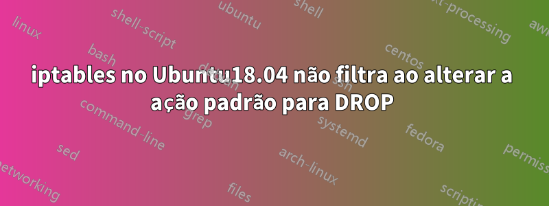 iptables no Ubuntu18.04 não filtra ao alterar a ação padrão para DROP