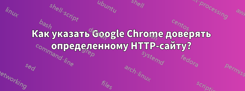 Как указать Google Chrome доверять определенному HTTP-сайту?