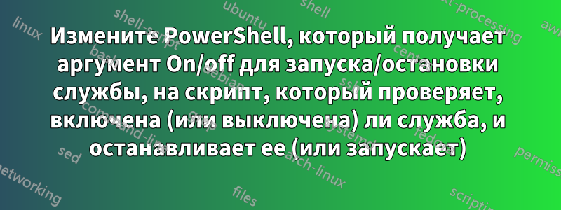 Измените PowerShell, который получает аргумент On/off для запуска/остановки службы, на скрипт, который проверяет, включена (или выключена) ли служба, и останавливает ее (или запускает)