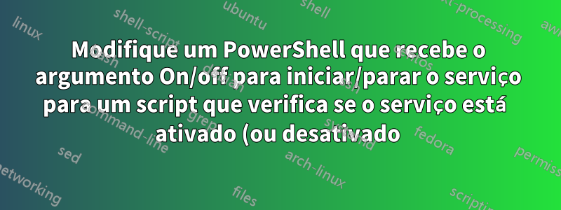 Modifique um PowerShell que recebe o argumento On/off para iniciar/parar o serviço para um script que verifica se o serviço está ativado (ou desativado) e o interrompe (ou inicia)
