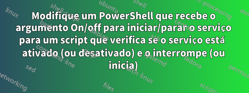 Modifique um PowerShell que recebe o argumento On/off para iniciar/parar o serviço para um script que verifica se o serviço está ativado (ou desativado) e o interrompe (ou inicia)