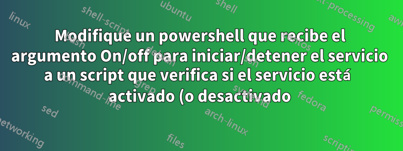 Modifique un powershell que recibe el argumento On/off para iniciar/detener el servicio a un script que verifica si el servicio está activado (o desactivado) y lo detiene (o lo inicia)