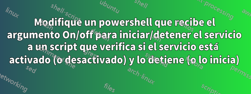 Modifique un powershell que recibe el argumento On/off para iniciar/detener el servicio a un script que verifica si el servicio está activado (o desactivado) y lo detiene (o lo inicia)