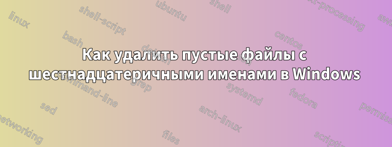 Как удалить пустые файлы с шестнадцатеричными именами в Windows