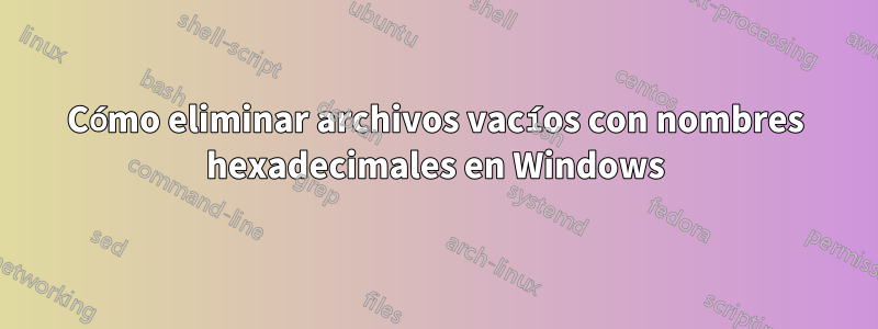 Cómo eliminar archivos vacíos con nombres hexadecimales en Windows