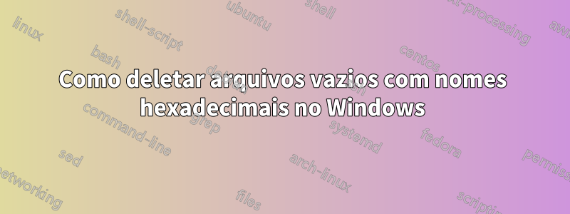 Como deletar arquivos vazios com nomes hexadecimais no Windows