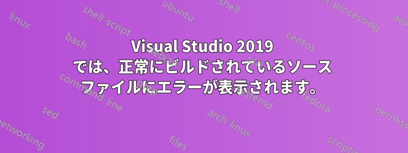 Visual Studio 2019 では、正常にビルドされているソース ファイルにエラーが表示されます。