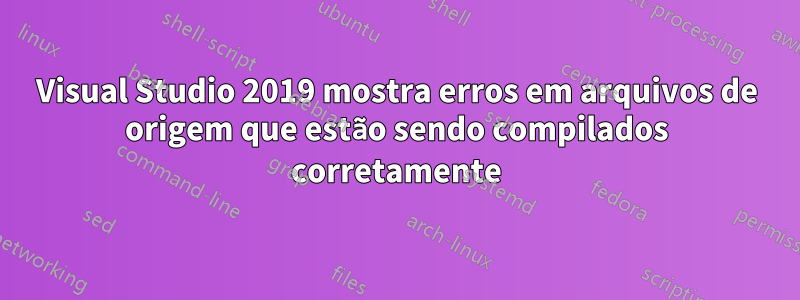 Visual Studio 2019 mostra erros em arquivos de origem que estão sendo compilados corretamente